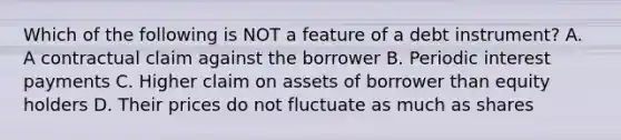 Which of the following is NOT a feature of a debt instrument? A. A contractual claim against the borrower B. Periodic interest payments C. Higher claim on assets of borrower than equity holders D. Their prices do not fluctuate as much as shares