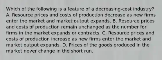 Which of the following is a feature of a decreasing-cost industry? A. Resource prices and costs of production decrease as new firms enter the market and market output expands. B. Resource prices and costs of production remain unchanged as the number for firms in the market expands or contracts. C. Resource prices and costs of production increase as new firms enter the market and market output expands. D. Prices of the goods produced in the market never change in the short run.