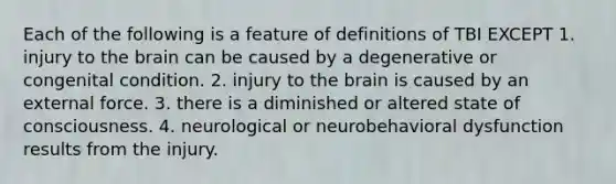 Each of the following is a feature of definitions of TBI EXCEPT 1. injury to the brain can be caused by a degenerative or congenital condition. 2. injury to the brain is caused by an external force. 3. there is a diminished or altered state of consciousness. 4. neurological or neurobehavioral dysfunction results from the injury.