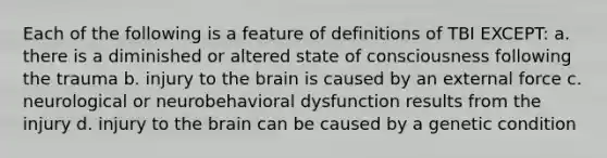 Each of the following is a feature of definitions of TBI EXCEPT: a. there is a diminished or altered state of consciousness following the trauma b. injury to the brain is caused by an external force c. neurological or neurobehavioral dysfunction results from the injury d. injury to the brain can be caused by a genetic condition