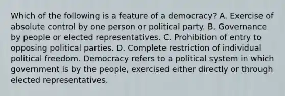 Which of the following is a feature of a democracy? A. Exercise of absolute control by one person or political party. B. Governance by people or elected representatives. C. Prohibition of entry to opposing political parties. D. Complete restriction of individual political freedom. Democracy refers to a political system in which government is by the people, exercised either directly or through elected representatives.