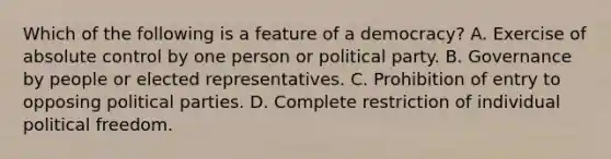 Which of the following is a feature of a democracy? A. Exercise of absolute control by one person or political party. B. Governance by people or elected representatives. C. Prohibition of entry to opposing political parties. D. Complete restriction of individual political freedom.