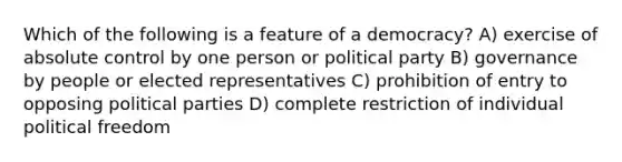 Which of the following is a feature of a democracy? A) exercise of absolute control by one person or political party B) governance by people or elected representatives C) prohibition of entry to opposing political parties D) complete restriction of individual political freedom