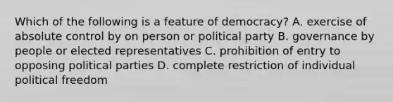 Which of the following is a feature of democracy? A. exercise of absolute control by on person or political party B. governance by people or elected representatives C. prohibition of entry to opposing political parties D. complete restriction of individual political freedom