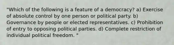 "Which of the following is a feature of a democracy? a) Exercise of absolute control by one person or political party. b) Governance by people or elected representatives. c) Prohibition of entry to opposing political parties. d) Complete restriction of individual political freedom. "