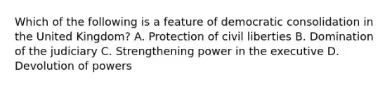 Which of the following is a feature of democratic consolidation in the United Kingdom? A. Protection of civil liberties B. Domination of the judiciary C. Strengthening power in the executive D. Devolution of powers