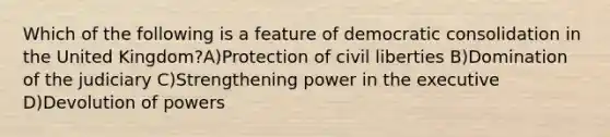 Which of the following is a feature of democratic consolidation in the United Kingdom?A)Protection of civil liberties B)Domination of the judiciary C)Strengthening power in the executive D)Devolution of powers