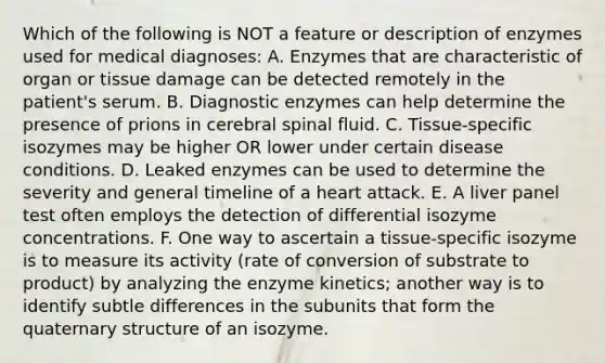 Which of the following is NOT a feature or description of enzymes used for medical diagnoses: A. Enzymes that are characteristic of organ or tissue damage can be detected remotely in the patient's serum. B. Diagnostic enzymes can help determine the presence of prions in cerebral spinal fluid. C. Tissue-specific isozymes may be higher OR lower under certain disease conditions. D. Leaked enzymes can be used to determine the severity and general timeline of a heart attack. E. A liver panel test often employs the detection of differential isozyme concentrations. F. One way to ascertain a tissue-specific isozyme is to measure its activity (rate of conversion of substrate to product) by analyzing the enzyme kinetics; another way is to identify subtle differences in the subunits that form the quaternary structure of an isozyme.