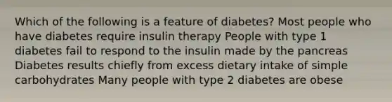 Which of the following is a feature of diabetes? Most people who have diabetes require insulin therapy People with type 1 diabetes fail to respond to the insulin made by the pancreas Diabetes results chiefly from excess dietary intake of simple carbohydrates Many people with type 2 diabetes are obese