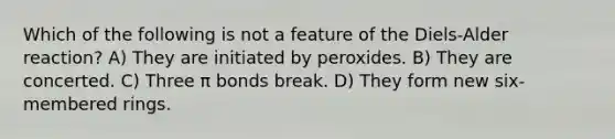 Which of the following is not a feature of the Diels-Alder reaction? A) They are initiated by peroxides. B) They are concerted. C) Three π bonds break. D) They form new six-membered rings.