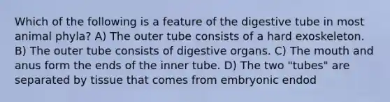 Which of the following is a feature of the digestive tube in most animal phyla? A) The outer tube consists of a hard exoskeleton. B) The outer tube consists of digestive organs. C) The mouth and anus form the ends of the inner tube. D) The two "tubes" are separated by tissue that comes from embryonic endod