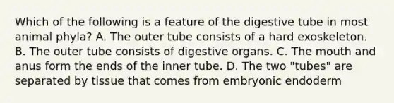 Which of the following is a feature of the digestive tube in most animal phyla? A. The outer tube consists of a hard exoskeleton. B. The outer tube consists of digestive organs. C. <a href='https://www.questionai.com/knowledge/krBoWYDU6j-the-mouth' class='anchor-knowledge'>the mouth</a> and anus form the ends of the inner tube. D. The two "tubes" are separated by tissue that comes from embryonic endoderm