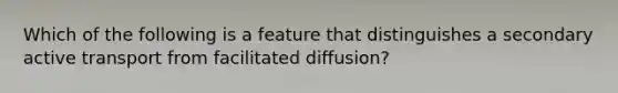 Which of the following is a feature that distinguishes a secondary active transport from facilitated diffusion?