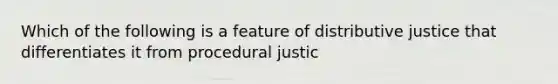 Which of the following is a feature of distributive justice that differentiates it from procedural justic