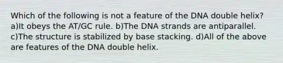 Which of the following is not a feature of the DNA double helix? a)It obeys the AT/GC rule. b)The DNA strands are antiparallel. c)The structure is stabilized by base stacking. d)All of the above are features of the DNA double helix.