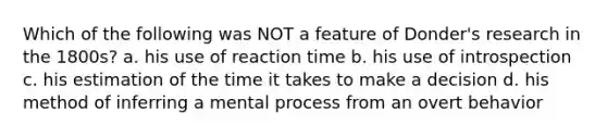 Which of the following was NOT a feature of Donder's research in the 1800s? a. his use of reaction time b. his use of introspection c. his estimation of the time it takes to make a decision d. his method of inferring a mental process from an overt behavior