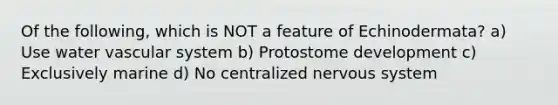Of the following, which is NOT a feature of Echinodermata? a) Use water vascular system b) Protostome development c) Exclusively marine d) No centralized nervous system