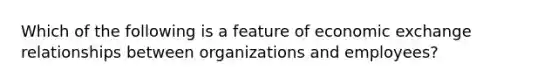 Which of the following is a feature of economic exchange relationships between organizations and employees?