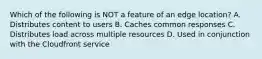 Which of the following is NOT a feature of an edge location? A. Distributes content to users B. Caches common responses C. Distributes load across multiple resources D. Used in conjunction with the Cloudfront service