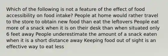 Which of the following is not a feature of the effect of food accessibility on food intake? People at home would rather travel to the store to obtain new food than eat the leftovers People eat more of a snack when it is on their desk than when situated only 6 feet away People underestimate the amount of a snack eaten when it is a short distance away Keeping food out of sight is an effective way to eat less