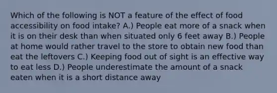 Which of the following is NOT a feature of the effect of food accessibility on food intake? A.) People eat more of a snack when it is on their desk than when situated only 6 feet away B.) People at home would rather travel to the store to obtain new food than eat the leftovers C.) Keeping food out of sight is an effective way to eat less D.) People underestimate the amount of a snack eaten when it is a short distance away