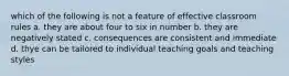 which of the following is not a feature of effective classroom rules a. they are about four to six in number b. they are negatively stated c. consequences are consistent and immediate d. thye can be tailored to individual teaching goals and teaching styles