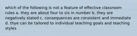 which of the following is not a feature of effective classroom rules a. they are about four to six in number b. they are negatively stated c. consequences are consistent and immediate d. thye can be tailored to individual teaching goals and teaching styles