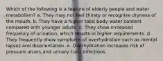 Which of the following is a feature of elderly people and water metabolism? a. They may not feel thirsty or recognize dryness of the mouth. b. They have a higher total body water content compared with younger adults. c. They show increased frequency of urination, which results in higher requirements. d. They frequently show symptoms of overhydration such as mental lapses and disorientation. e. Overhydration increases risk of pressure ulcers and urinary tract infections.