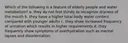 Which of the following is a feature of elderly people and water metabolism? a. they do not feel thirsty to recognize dryness of the mouth b. they have a higher total body water content compared with younger adults c. they show increased frequency of urination which results in higher requirements d. they frequently show symptoms of overhydration such as mental lapses and disorientation