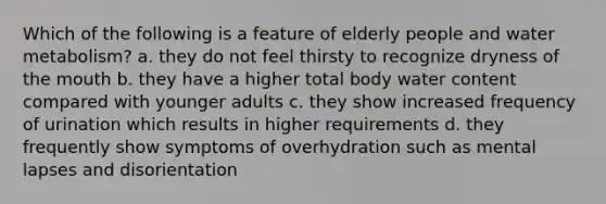 Which of the following is a feature of elderly people and water metabolism? a. they do not feel thirsty to recognize dryness of the mouth b. they have a higher total body water content compared with younger adults c. they show increased frequency of urination which results in higher requirements d. they frequently show symptoms of overhydration such as mental lapses and disorientation