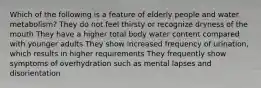 Which of the following is a feature of elderly people and water metabolism? They do not feel thirsty or recognize dryness of the mouth They have a higher total body water content compared with younger adults They show increased frequency of urination, which results in higher requirements They frequently show symptoms of overhydration such as mental lapses and disorientation