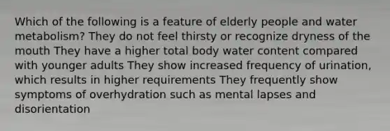 Which of the following is a feature of elderly people and water metabolism? They do not feel thirsty or recognize dryness of the mouth They have a higher total body water content compared with younger adults They show increased frequency of urination, which results in higher requirements They frequently show symptoms of overhydration such as mental lapses and disorientation