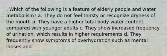 . Which of the following is a feature of elderly people and water metabolism? a. They do not feel thirsty or recognize dryness of the mouth b. They have a higher total body water content compared with younger adults c. They show increased frequency of urination, which results in higher requirements d. They frequently show symptoms of overhydration such as mental lapses and