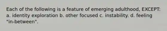 Each of the following is a feature of emerging adulthood, EXCEPT: a. identity exploration b. other focused c. instability. d. feeling "in-between".