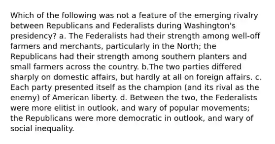 Which of the following was not a feature of the emerging rivalry between Republicans and Federalists during Washington's presidency? a. The Federalists had their strength among well-off farmers and merchants, particularly in the North; the Republicans had their strength among southern planters and small farmers across the country. b.The two parties differed sharply on domestic affairs, but hardly at all on foreign affairs. c. Each party presented itself as the champion (and its rival as the enemy) of American liberty. d. Between the two, the Federalists were more elitist in outlook, and wary of popular movements; the Republicans were more democratic in outlook, and wary of social inequality.