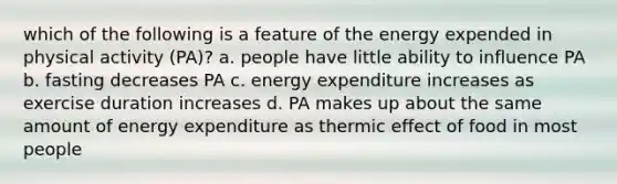 which of the following is a feature of the energy expended in physical activity (PA)? a. people have little ability to influence PA b. fasting decreases PA c. energy expenditure increases as exercise duration increases d. PA makes up about the same amount of energy expenditure as thermic effect of food in most people