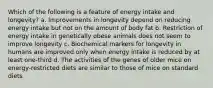 Which of the following is a feature of energy intake and longevity? a. Improvements in longevity depend on reducing energy intake but not on the amount of body fat b. Restriction of energy intake in genetically obese animals does not seem to improve longevity c. Biochemical markers for longevity in humans are improved only when energy intake is reduced by at least one-third d. The activities of the genes of older mice on energy-restricted diets are similar to those of mice on standard diets