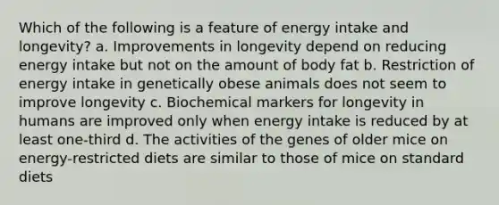 Which of the following is a feature of energy intake and longevity? a. Improvements in longevity depend on reducing energy intake but not on the amount of body fat b. Restriction of energy intake in genetically obese animals does not seem to improve longevity c. Biochemical markers for longevity in humans are improved only when energy intake is reduced by at least one-third d. The activities of the genes of older mice on energy-restricted diets are similar to those of mice on standard diets