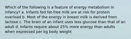 Which of the following is a feature of energy metabolism in infancy? a. Infants fed fat-free milk are at risk for protein overload b. Most of the energy in breast milk is derived from lactose c. The brain of an infant uses less glucose than that of an adult d. Infants require about 25% more energy than adults when expressed per kg body weight