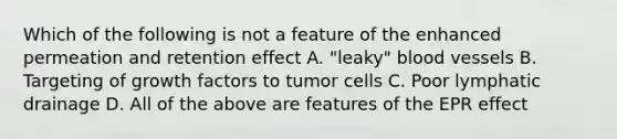 Which of the following is not a feature of the enhanced permeation and retention effect A. "leaky" blood vessels B. Targeting of growth factors to tumor cells C. Poor lymphatic drainage D. All of the above are features of the EPR effect