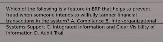 Which of the following is a feature in ERP that helps to prevent fraud when someone intends to willfully tamper financial transactions in the system? A. Compliance B. Inter-organizational Systems Support C. Integrated Information and Clear Visibility of Information D. Audit Trail