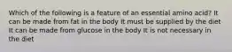 Which of the following is a feature of an essential amino acid? It can be made from fat in the body It must be supplied by the diet It can be made from glucose in the body It is not necessary in the diet