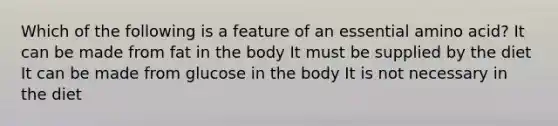 Which of the following is a feature of an essential amino acid? It can be made from fat in the body It must be supplied by the diet It can be made from glucose in the body It is not necessary in the diet