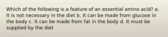 Which of the following is a feature of an essential amino acid? a. It is not necessary in the diet b. It can be made from glucose in the body c. It can be made from fat in the body d. It must be supplied by the diet