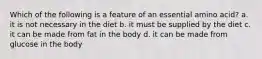 Which of the following is a feature of an essential amino acid? a. it is not necessary in the diet b. it must be supplied by the diet c. it can be made from fat in the body d. it can be made from glucose in the body