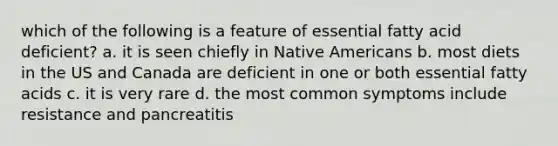 which of the following is a feature of essential fatty acid deficient? a. it is seen chiefly in Native Americans b. most diets in the US and Canada are deficient in one or both essential fatty acids c. it is very rare d. the most common symptoms include resistance and pancreatitis