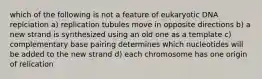 which of the following is not a feature of eukaryotic DNA replciation a) replication tubules move in opposite directions b) a new strand is synthesized using an old one as a template c) complementary base pairing determines which nucleotides will be added to the new strand d) each chromosome has one origin of relication