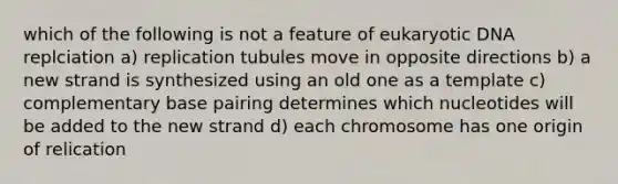 which of the following is not a feature of eukaryotic DNA replciation a) replication tubules move in opposite directions b) a new strand is synthesized using an old one as a template c) complementary base pairing determines which nucleotides will be added to the new strand d) each chromosome has one origin of relication