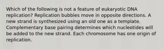 Which of the following is not a feature of eukaryotic DNA replication? Replication bubbles move in opposite directions. A new strand is synthesized using an old one as a template. Complementary base pairing determines which nucleotides will be added to the new strand. Each chromosome has one origin of replication.