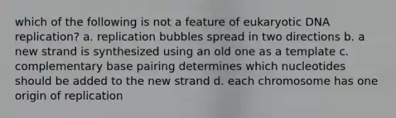 which of the following is not a feature of eukaryotic <a href='https://www.questionai.com/knowledge/kofV2VQU2J-dna-replication' class='anchor-knowledge'>dna replication</a>? a. replication bubbles spread in two directions b. a new strand is synthesized using an old one as a template c. complementary base pairing determines which nucleotides should be added to the new strand d. each chromosome has one origin of replication